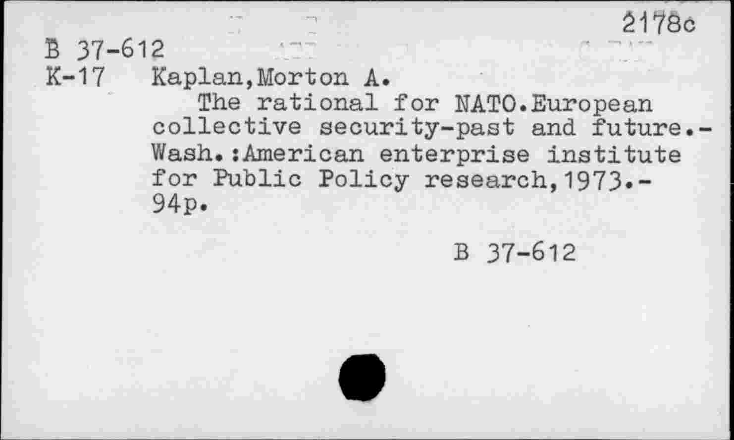 ﻿217öö
B 37-612
K-17 Kaplan,Morton A.
The rational for NATO.European collective security-past and future.-Wash.:American enterprise institute for Public Policy research,1973»-94p.
B 37-612